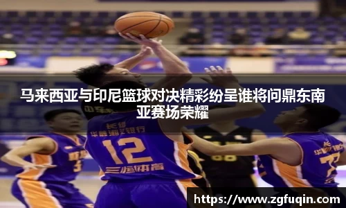 马来西亚与印尼篮球对决精彩纷呈谁将问鼎东南亚赛场荣耀